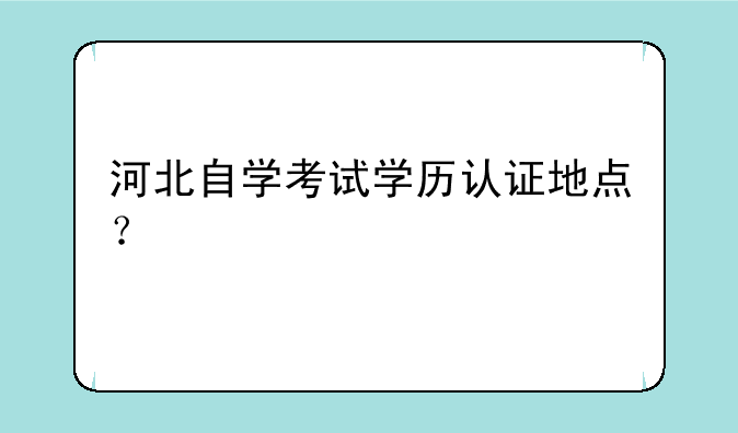 河北自学考试学历认证地点？