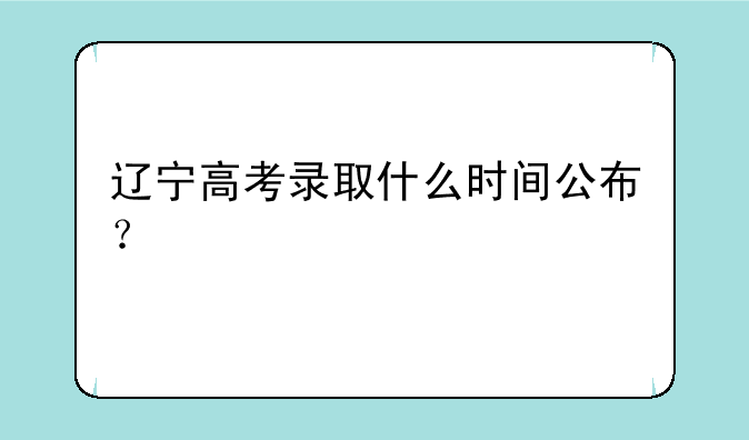 辽宁高考录取什么时间公布？
