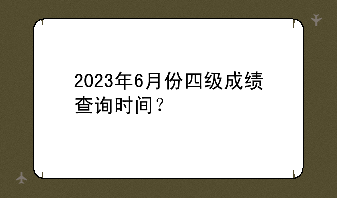 2023年6月份四级成绩查询时间？