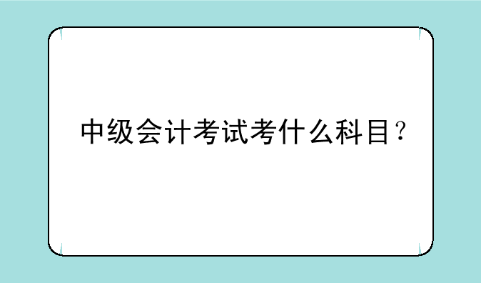 中级会计考试考什么科目？