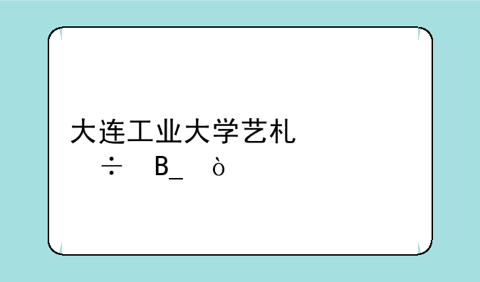 大连工业大学艺术类好吗？