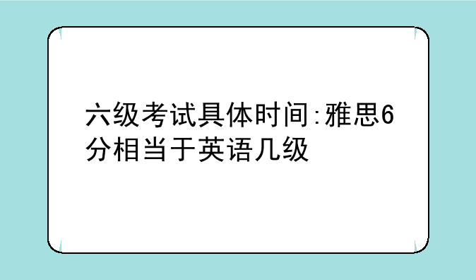 六级考试具体时间:雅思6分相当于英语几级