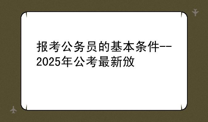 报考公务员的基本条件--2025年公考最新政策