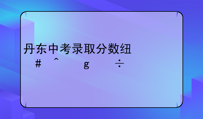 丹东中考录取分数线什么时候能出