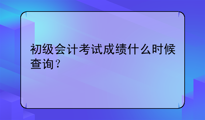 初级会计考试成绩什么时候查询？