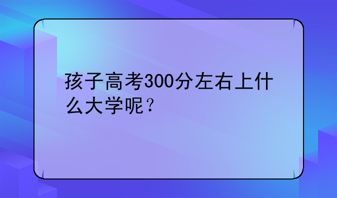 孩子高考300分左右上什么大学呢？