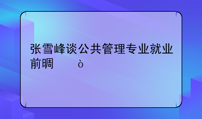 张雪峰谈公共管理专业就业前景？