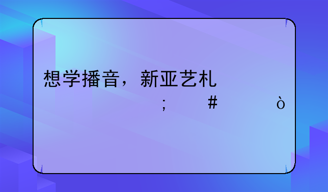 想学播音，新亚艺术学校怎么样？