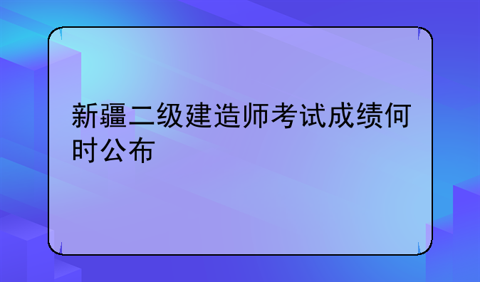 新疆二级建造师考试成绩何时公布