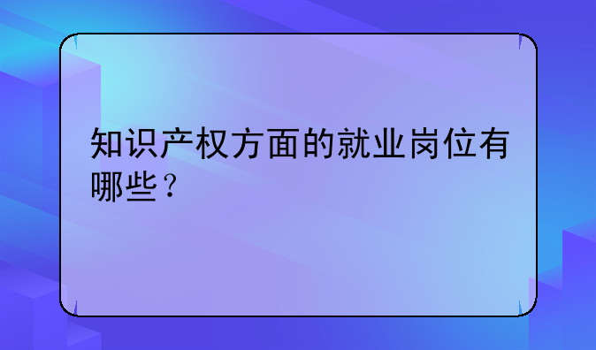 知识产权方面的就业岗位有哪些？