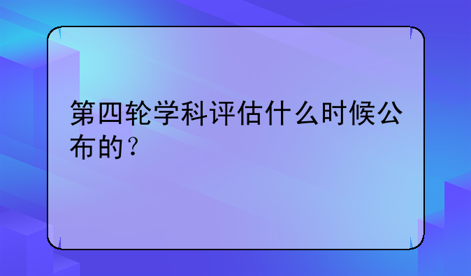 第四轮学科评估什么时候公布的？