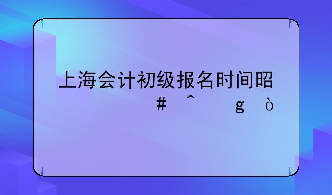 上海会计初级报名时间是什么时候？