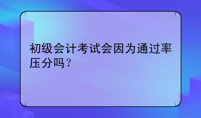 初级会计考试会因为通过率压分吗？