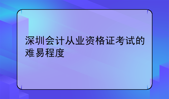 深圳会计从业资格证考试的难易程度