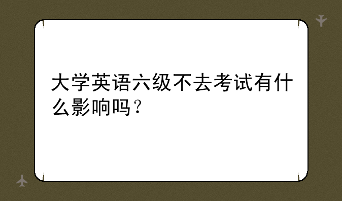 大学英语六级不去考试有什么影响吗？