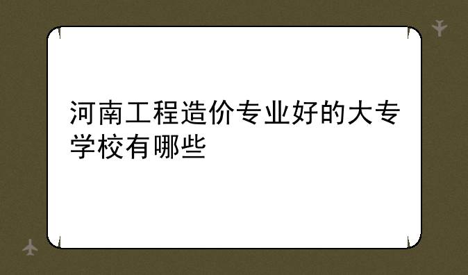 河南工程造价专业好的大专学校有哪些