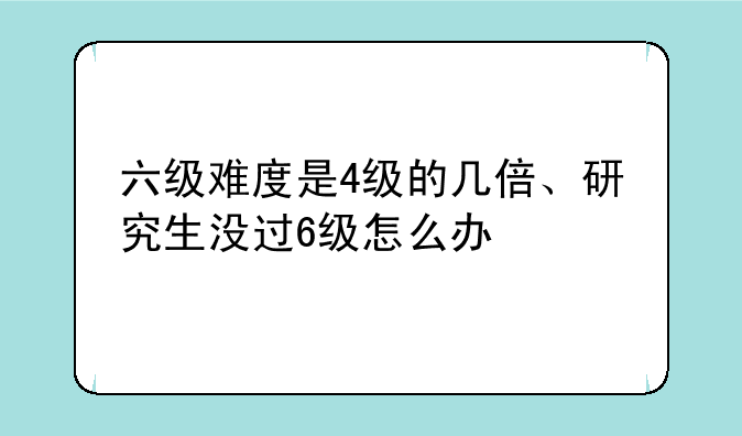 六级难度是4级的几倍、研究生没过6级怎么办