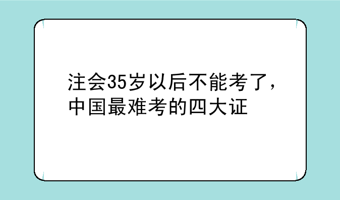 注会35岁以后不能考了，中国最难考的四大证