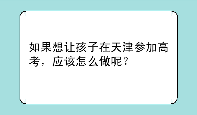 如果想让孩子在天津参加高考，应该怎么做呢？