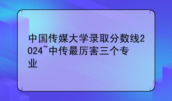 中国传媒大学录取分数线2024~中传最厉害三个专业