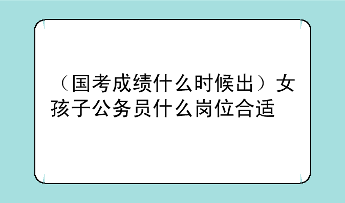 （国考成绩什么时候出）女孩子公务员什么岗位合适