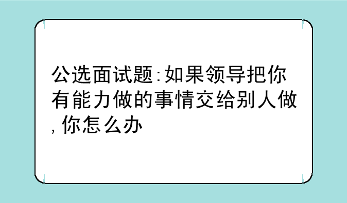 公选面试题:如果领导把你有能力做的事情交给别人做,你怎么办