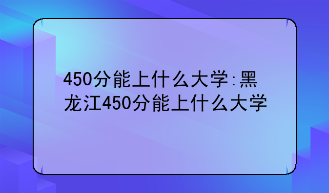 450分能上什么大学:黑龙江450分能上什么大学