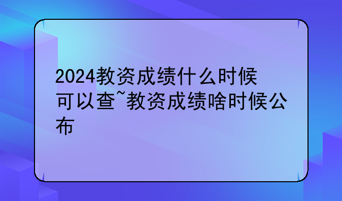 2024教资成绩什么时候可以查~教资成绩啥时候公布