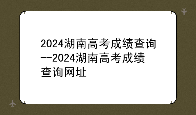 2024湖南高考成绩查询--2024湖南高考成绩查询网址