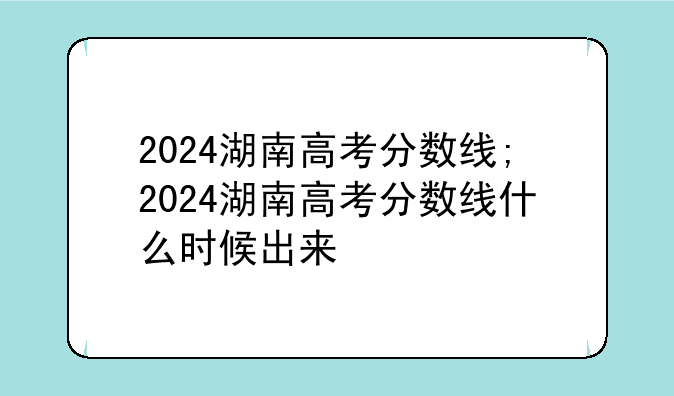 2024湖南高考分数线;2024湖南高考分数线什么时候出来