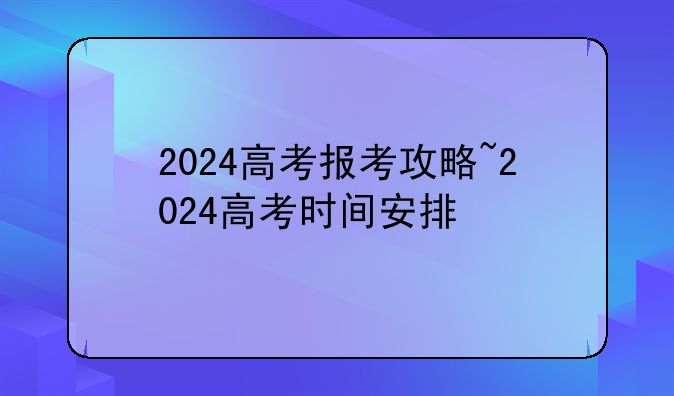 2024高考报考攻略~2024高考时间安排