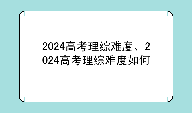 2024高考理综难度、2024高考理综难度如何