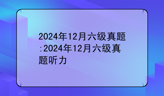 2024年12月六级真题:2024年12月六级真题听力