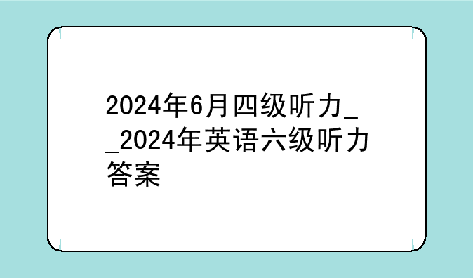2024年6月四级听力__2024年英语六级听力答案