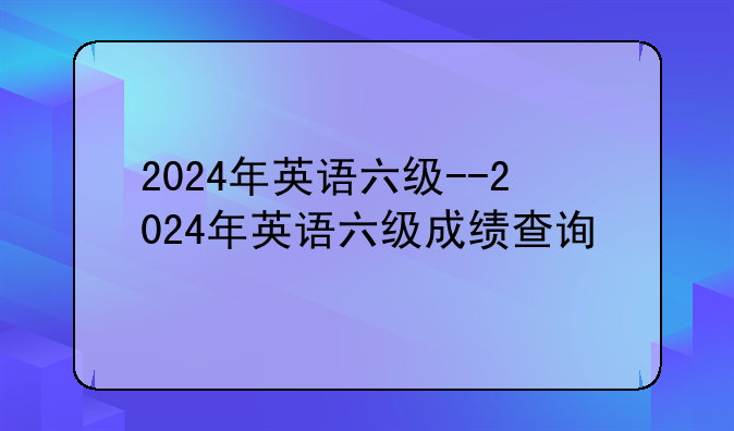 2024年英语六级--2024年英语六级成绩查询