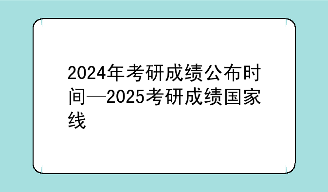 2024年考研成绩公布时间—2025考研成绩国家线