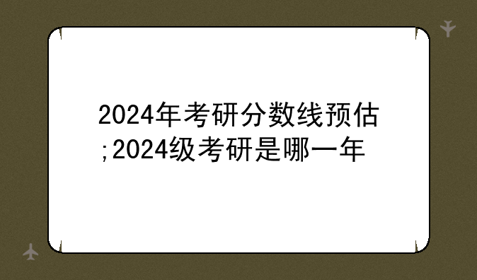 2024年考研分数线预估;2024级考研是哪一年