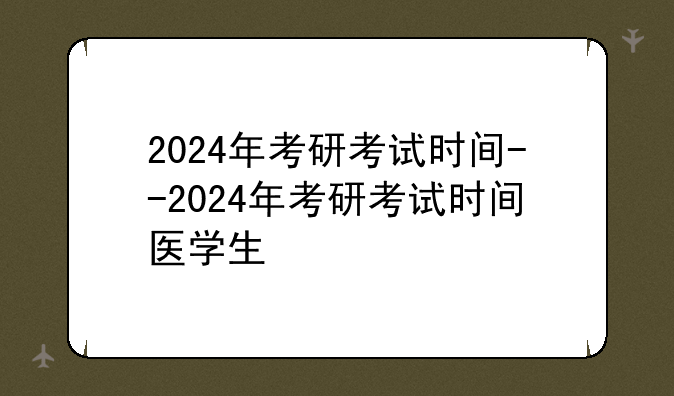 2024年考研考试时间--2024年考研考试时间医学生