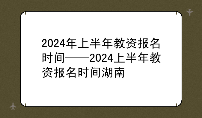 2024年上半年教资报名时间——2024上半年教资报名时间湖南