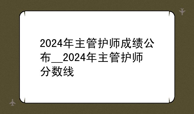 2024年主管护师成绩公布__2024年主管护师分数线