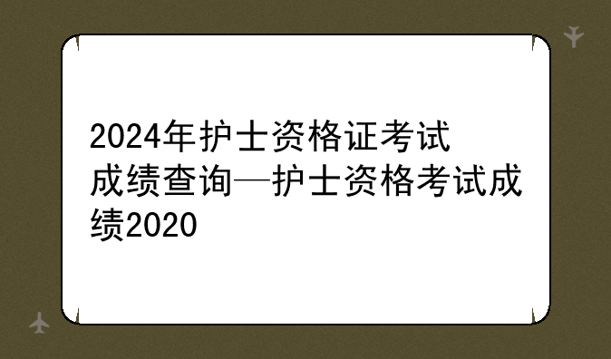 2024年护士资格证考试成绩查询—护士资格考试成绩2020
