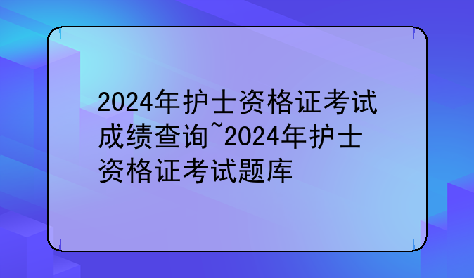 2024年护士资格证考试成绩查询~2024年护士资格证考试题库