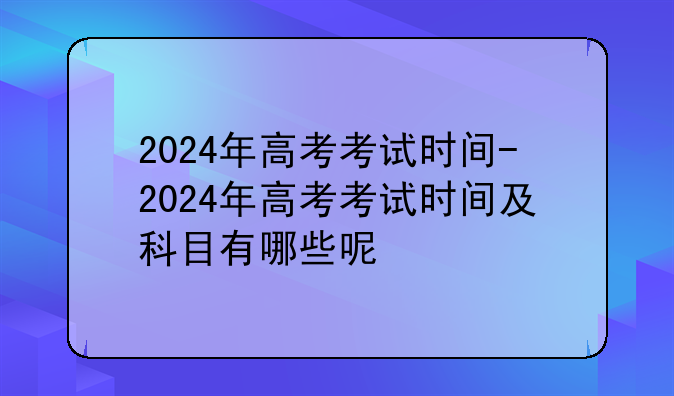2024年高考考试时间-2024年高考考试时间及科目有哪些呢
