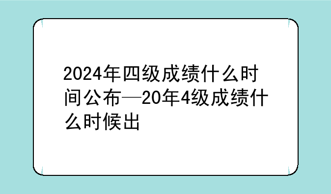 2024年四级成绩什么时间公布—20年4级成绩什么时候出