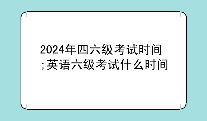 2024年四六级考试时间;英语六级考试什么时间