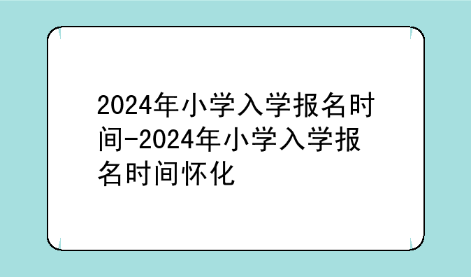 2024年小学入学报名时间-2024年小学入学报名时间怀化