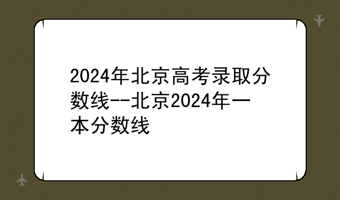 2024年北京高考录取分数线--北京2024年一本分数线