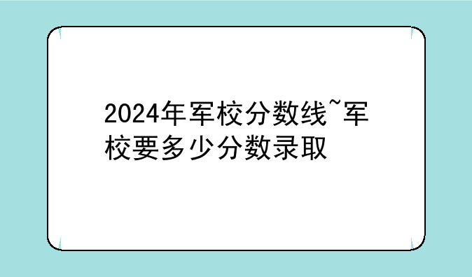 2024年军校分数线~军校要多少分数录取