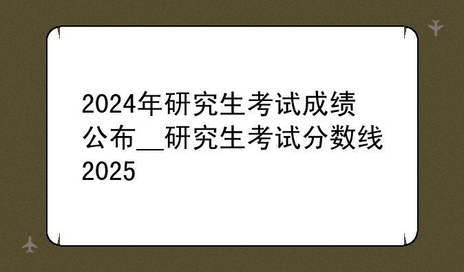 2024年研究生考试成绩公布__研究生考试分数线2025