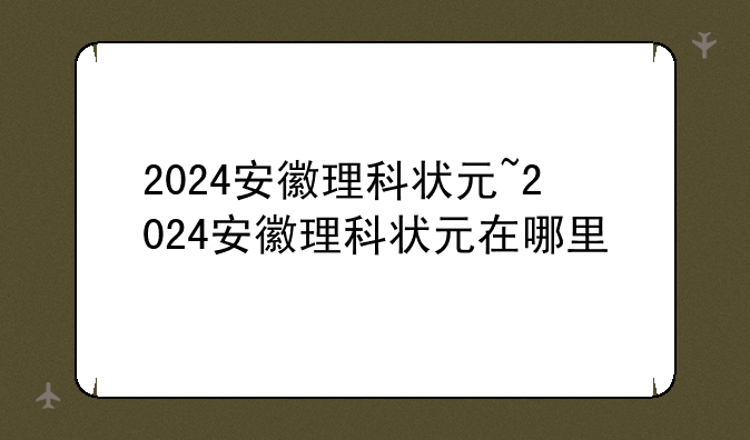 2024安徽理科状元~2024安徽理科状元在哪里